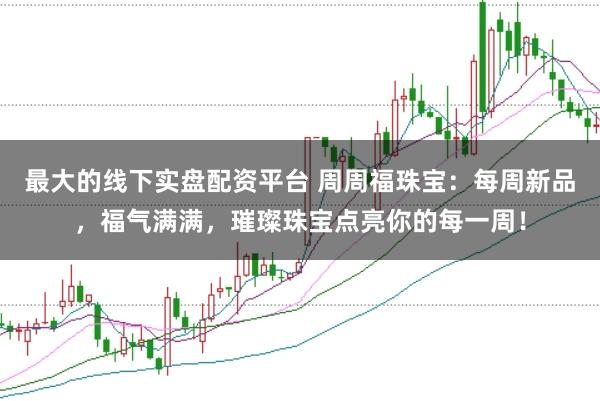 最大的线下实盘配资平台 周周福珠宝：每周新品，福气满满，璀璨珠宝点亮你的每一周！