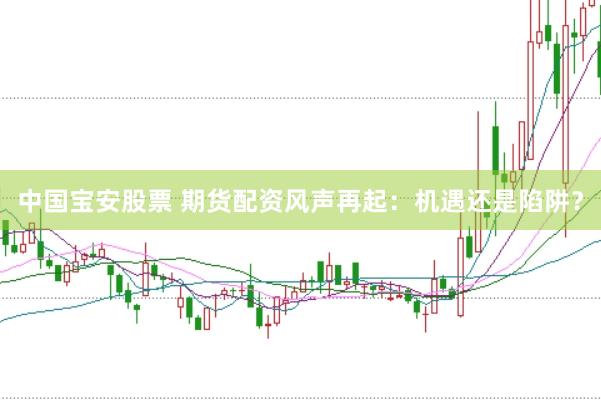 中国宝安股票 期货配资风声再起：机遇还是陷阱？